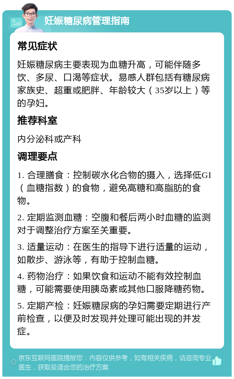 妊娠糖尿病管理指南 常见症状 妊娠糖尿病主要表现为血糖升高，可能伴随多饮、多尿、口渴等症状。易感人群包括有糖尿病家族史、超重或肥胖、年龄较大（35岁以上）等的孕妇。 推荐科室 内分泌科或产科 调理要点 1. 合理膳食：控制碳水化合物的摄入，选择低GI（血糖指数）的食物，避免高糖和高脂肪的食物。 2. 定期监测血糖：空腹和餐后两小时血糖的监测对于调整治疗方案至关重要。 3. 适量运动：在医生的指导下进行适量的运动，如散步、游泳等，有助于控制血糖。 4. 药物治疗：如果饮食和运动不能有效控制血糖，可能需要使用胰岛素或其他口服降糖药物。 5. 定期产检：妊娠糖尿病的孕妇需要定期进行产前检查，以便及时发现并处理可能出现的并发症。