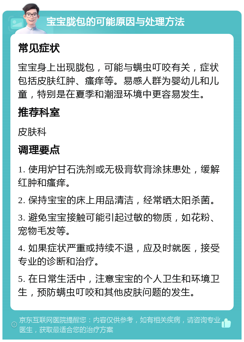 宝宝胧包的可能原因与处理方法 常见症状 宝宝身上出现胧包，可能与螨虫叮咬有关，症状包括皮肤红肿、瘙痒等。易感人群为婴幼儿和儿童，特别是在夏季和潮湿环境中更容易发生。 推荐科室 皮肤科 调理要点 1. 使用炉甘石洗剂或无极膏软膏涂抹患处，缓解红肿和瘙痒。 2. 保持宝宝的床上用品清洁，经常晒太阳杀菌。 3. 避免宝宝接触可能引起过敏的物质，如花粉、宠物毛发等。 4. 如果症状严重或持续不退，应及时就医，接受专业的诊断和治疗。 5. 在日常生活中，注意宝宝的个人卫生和环境卫生，预防螨虫叮咬和其他皮肤问题的发生。