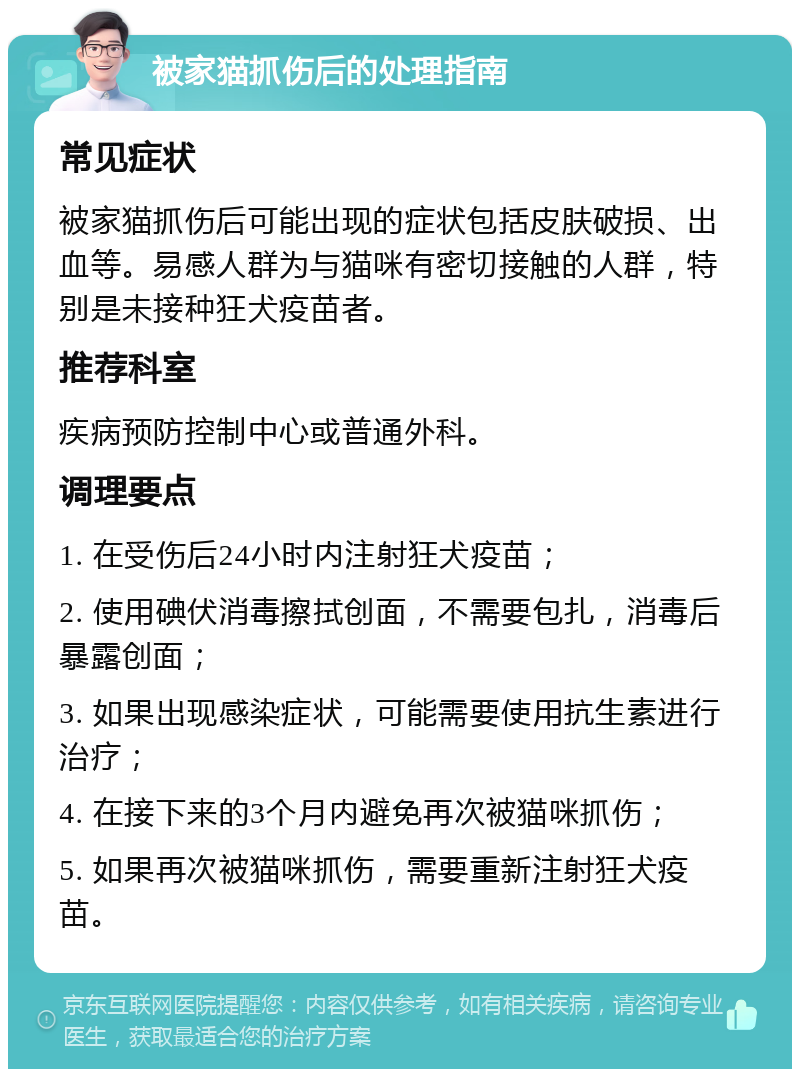 被家猫抓伤后的处理指南 常见症状 被家猫抓伤后可能出现的症状包括皮肤破损、出血等。易感人群为与猫咪有密切接触的人群，特别是未接种狂犬疫苗者。 推荐科室 疾病预防控制中心或普通外科。 调理要点 1. 在受伤后24小时内注射狂犬疫苗； 2. 使用碘伏消毒擦拭创面，不需要包扎，消毒后暴露创面； 3. 如果出现感染症状，可能需要使用抗生素进行治疗； 4. 在接下来的3个月内避免再次被猫咪抓伤； 5. 如果再次被猫咪抓伤，需要重新注射狂犬疫苗。