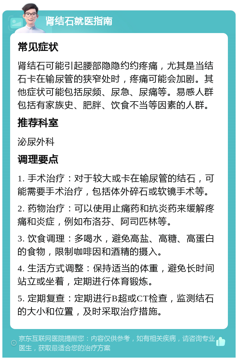 肾结石就医指南 常见症状 肾结石可能引起腰部隐隐约约疼痛，尤其是当结石卡在输尿管的狭窄处时，疼痛可能会加剧。其他症状可能包括尿频、尿急、尿痛等。易感人群包括有家族史、肥胖、饮食不当等因素的人群。 推荐科室 泌尿外科 调理要点 1. 手术治疗：对于较大或卡在输尿管的结石，可能需要手术治疗，包括体外碎石或软镜手术等。 2. 药物治疗：可以使用止痛药和抗炎药来缓解疼痛和炎症，例如布洛芬、阿司匹林等。 3. 饮食调理：多喝水，避免高盐、高糖、高蛋白的食物，限制咖啡因和酒精的摄入。 4. 生活方式调整：保持适当的体重，避免长时间站立或坐着，定期进行体育锻炼。 5. 定期复查：定期进行B超或CT检查，监测结石的大小和位置，及时采取治疗措施。