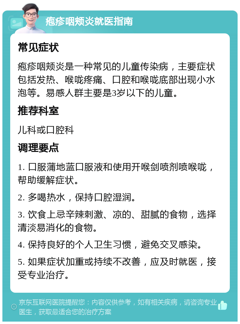 疱疹咽颊炎就医指南 常见症状 疱疹咽颊炎是一种常见的儿童传染病，主要症状包括发热、喉咙疼痛、口腔和喉咙底部出现小水泡等。易感人群主要是3岁以下的儿童。 推荐科室 儿科或口腔科 调理要点 1. 口服蒲地蓝口服液和使用开喉剑喷剂喷喉咙，帮助缓解症状。 2. 多喝热水，保持口腔湿润。 3. 饮食上忌辛辣刺激、凉的、甜腻的食物，选择清淡易消化的食物。 4. 保持良好的个人卫生习惯，避免交叉感染。 5. 如果症状加重或持续不改善，应及时就医，接受专业治疗。