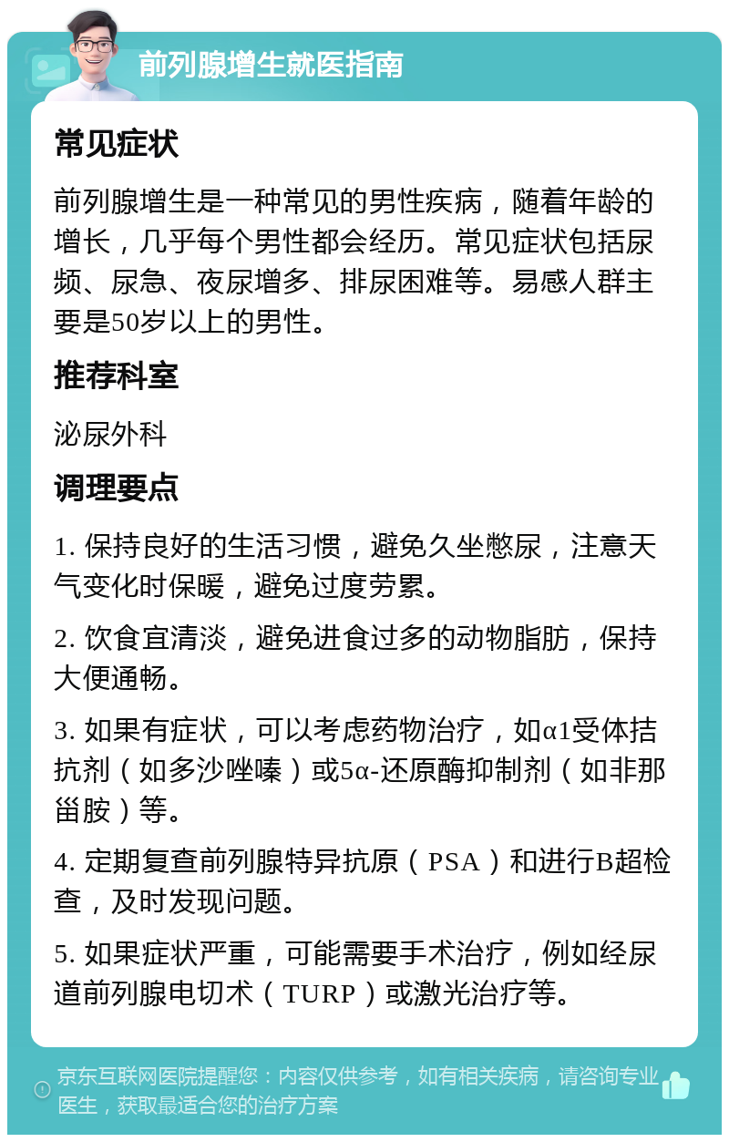 前列腺增生就医指南 常见症状 前列腺增生是一种常见的男性疾病，随着年龄的增长，几乎每个男性都会经历。常见症状包括尿频、尿急、夜尿增多、排尿困难等。易感人群主要是50岁以上的男性。 推荐科室 泌尿外科 调理要点 1. 保持良好的生活习惯，避免久坐憋尿，注意天气变化时保暖，避免过度劳累。 2. 饮食宜清淡，避免进食过多的动物脂肪，保持大便通畅。 3. 如果有症状，可以考虑药物治疗，如α1受体拮抗剂（如多沙唑嗪）或5α-还原酶抑制剂（如非那甾胺）等。 4. 定期复查前列腺特异抗原（PSA）和进行B超检查，及时发现问题。 5. 如果症状严重，可能需要手术治疗，例如经尿道前列腺电切术（TURP）或激光治疗等。