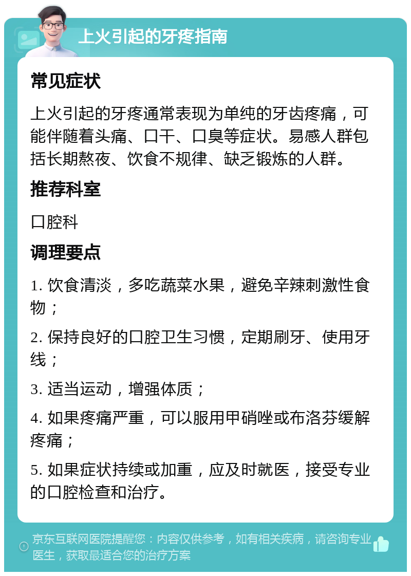 上火引起的牙疼指南 常见症状 上火引起的牙疼通常表现为单纯的牙齿疼痛，可能伴随着头痛、口干、口臭等症状。易感人群包括长期熬夜、饮食不规律、缺乏锻炼的人群。 推荐科室 口腔科 调理要点 1. 饮食清淡，多吃蔬菜水果，避免辛辣刺激性食物； 2. 保持良好的口腔卫生习惯，定期刷牙、使用牙线； 3. 适当运动，增强体质； 4. 如果疼痛严重，可以服用甲硝唑或布洛芬缓解疼痛； 5. 如果症状持续或加重，应及时就医，接受专业的口腔检查和治疗。