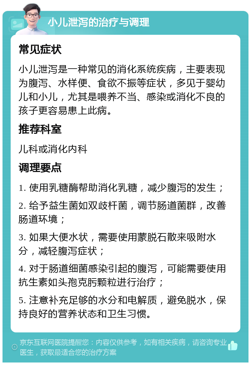 小儿泄泻的治疗与调理 常见症状 小儿泄泻是一种常见的消化系统疾病，主要表现为腹泻、水样便、食欲不振等症状，多见于婴幼儿和小儿，尤其是喂养不当、感染或消化不良的孩子更容易患上此病。 推荐科室 儿科或消化内科 调理要点 1. 使用乳糖酶帮助消化乳糖，减少腹泻的发生； 2. 给予益生菌如双歧杆菌，调节肠道菌群，改善肠道环境； 3. 如果大便水状，需要使用蒙脱石散来吸附水分，减轻腹泻症状； 4. 对于肠道细菌感染引起的腹泻，可能需要使用抗生素如头孢克肟颗粒进行治疗； 5. 注意补充足够的水分和电解质，避免脱水，保持良好的营养状态和卫生习惯。