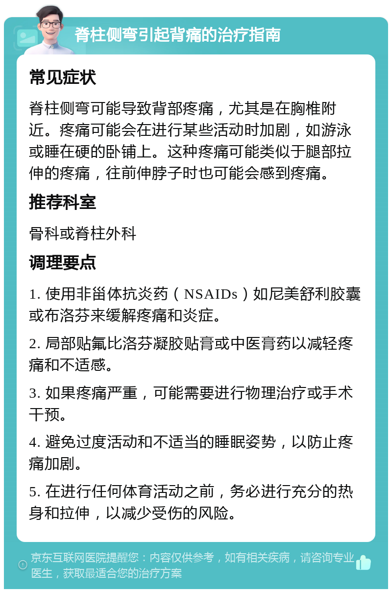 脊柱侧弯引起背痛的治疗指南 常见症状 脊柱侧弯可能导致背部疼痛，尤其是在胸椎附近。疼痛可能会在进行某些活动时加剧，如游泳或睡在硬的卧铺上。这种疼痛可能类似于腿部拉伸的疼痛，往前伸脖子时也可能会感到疼痛。 推荐科室 骨科或脊柱外科 调理要点 1. 使用非甾体抗炎药（NSAIDs）如尼美舒利胶囊或布洛芬来缓解疼痛和炎症。 2. 局部贴氟比洛芬凝胶贴膏或中医膏药以减轻疼痛和不适感。 3. 如果疼痛严重，可能需要进行物理治疗或手术干预。 4. 避免过度活动和不适当的睡眠姿势，以防止疼痛加剧。 5. 在进行任何体育活动之前，务必进行充分的热身和拉伸，以减少受伤的风险。