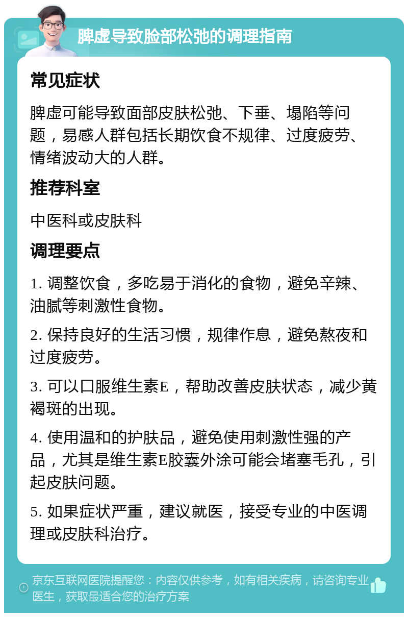 脾虚导致脸部松弛的调理指南 常见症状 脾虚可能导致面部皮肤松弛、下垂、塌陷等问题，易感人群包括长期饮食不规律、过度疲劳、情绪波动大的人群。 推荐科室 中医科或皮肤科 调理要点 1. 调整饮食，多吃易于消化的食物，避免辛辣、油腻等刺激性食物。 2. 保持良好的生活习惯，规律作息，避免熬夜和过度疲劳。 3. 可以口服维生素E，帮助改善皮肤状态，减少黄褐斑的出现。 4. 使用温和的护肤品，避免使用刺激性强的产品，尤其是维生素E胶囊外涂可能会堵塞毛孔，引起皮肤问题。 5. 如果症状严重，建议就医，接受专业的中医调理或皮肤科治疗。