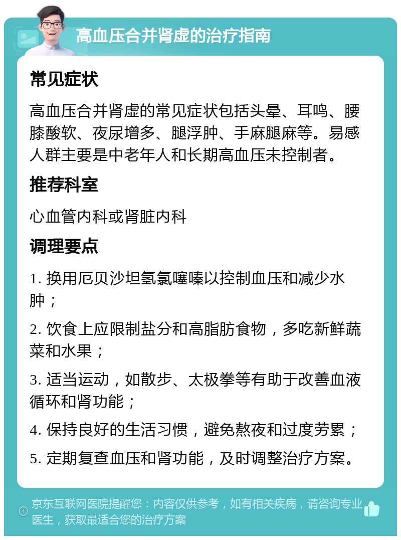 高血压合并肾虚的治疗指南 常见症状 高血压合并肾虚的常见症状包括头晕、耳鸣、腰膝酸软、夜尿增多、腿浮肿、手麻腿麻等。易感人群主要是中老年人和长期高血压未控制者。 推荐科室 心血管内科或肾脏内科 调理要点 1. 换用厄贝沙坦氢氯噻嗪以控制血压和减少水肿； 2. 饮食上应限制盐分和高脂肪食物，多吃新鲜蔬菜和水果； 3. 适当运动，如散步、太极拳等有助于改善血液循环和肾功能； 4. 保持良好的生活习惯，避免熬夜和过度劳累； 5. 定期复查血压和肾功能，及时调整治疗方案。