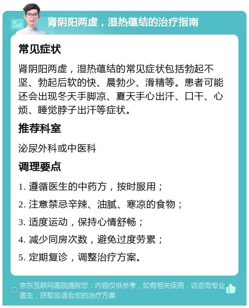 肾阴阳两虚，湿热蕴结的治疗指南 常见症状 肾阴阳两虚，湿热蕴结的常见症状包括勃起不坚、勃起后软的快、晨勃少、滑精等。患者可能还会出现冬天手脚凉、夏天手心出汗、口干、心烦、睡觉脖子出汗等症状。 推荐科室 泌尿外科或中医科 调理要点 1. 遵循医生的中药方，按时服用； 2. 注意禁忌辛辣、油腻、寒凉的食物； 3. 适度运动，保持心情舒畅； 4. 减少同房次数，避免过度劳累； 5. 定期复诊，调整治疗方案。