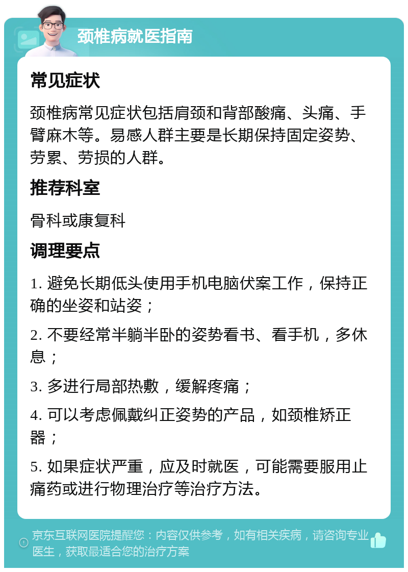 颈椎病就医指南 常见症状 颈椎病常见症状包括肩颈和背部酸痛、头痛、手臂麻木等。易感人群主要是长期保持固定姿势、劳累、劳损的人群。 推荐科室 骨科或康复科 调理要点 1. 避免长期低头使用手机电脑伏案工作，保持正确的坐姿和站姿； 2. 不要经常半躺半卧的姿势看书、看手机，多休息； 3. 多进行局部热敷，缓解疼痛； 4. 可以考虑佩戴纠正姿势的产品，如颈椎矫正器； 5. 如果症状严重，应及时就医，可能需要服用止痛药或进行物理治疗等治疗方法。