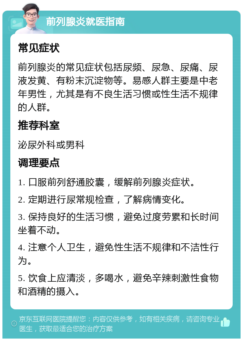 前列腺炎就医指南 常见症状 前列腺炎的常见症状包括尿频、尿急、尿痛、尿液发黄、有粉末沉淀物等。易感人群主要是中老年男性，尤其是有不良生活习惯或性生活不规律的人群。 推荐科室 泌尿外科或男科 调理要点 1. 口服前列舒通胶囊，缓解前列腺炎症状。 2. 定期进行尿常规检查，了解病情变化。 3. 保持良好的生活习惯，避免过度劳累和长时间坐着不动。 4. 注意个人卫生，避免性生活不规律和不洁性行为。 5. 饮食上应清淡，多喝水，避免辛辣刺激性食物和酒精的摄入。