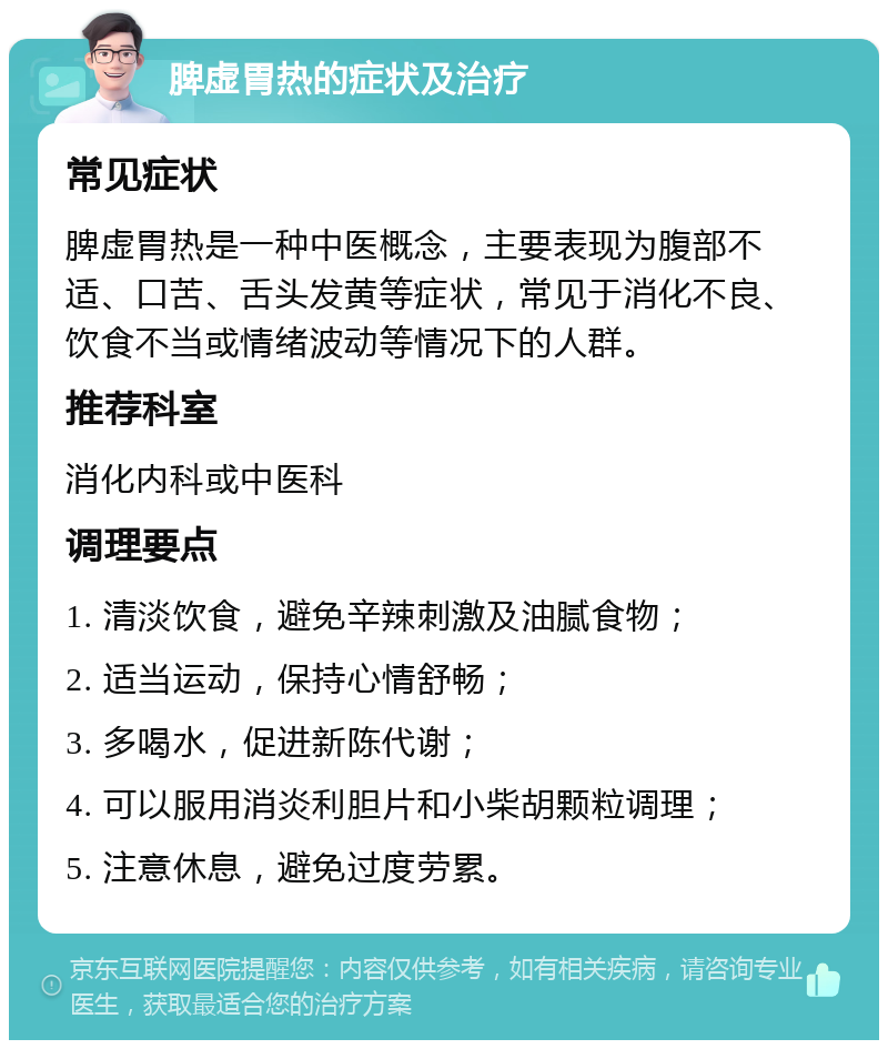 脾虚胃热的症状及治疗 常见症状 脾虚胃热是一种中医概念，主要表现为腹部不适、口苦、舌头发黄等症状，常见于消化不良、饮食不当或情绪波动等情况下的人群。 推荐科室 消化内科或中医科 调理要点 1. 清淡饮食，避免辛辣刺激及油腻食物； 2. 适当运动，保持心情舒畅； 3. 多喝水，促进新陈代谢； 4. 可以服用消炎利胆片和小柴胡颗粒调理； 5. 注意休息，避免过度劳累。