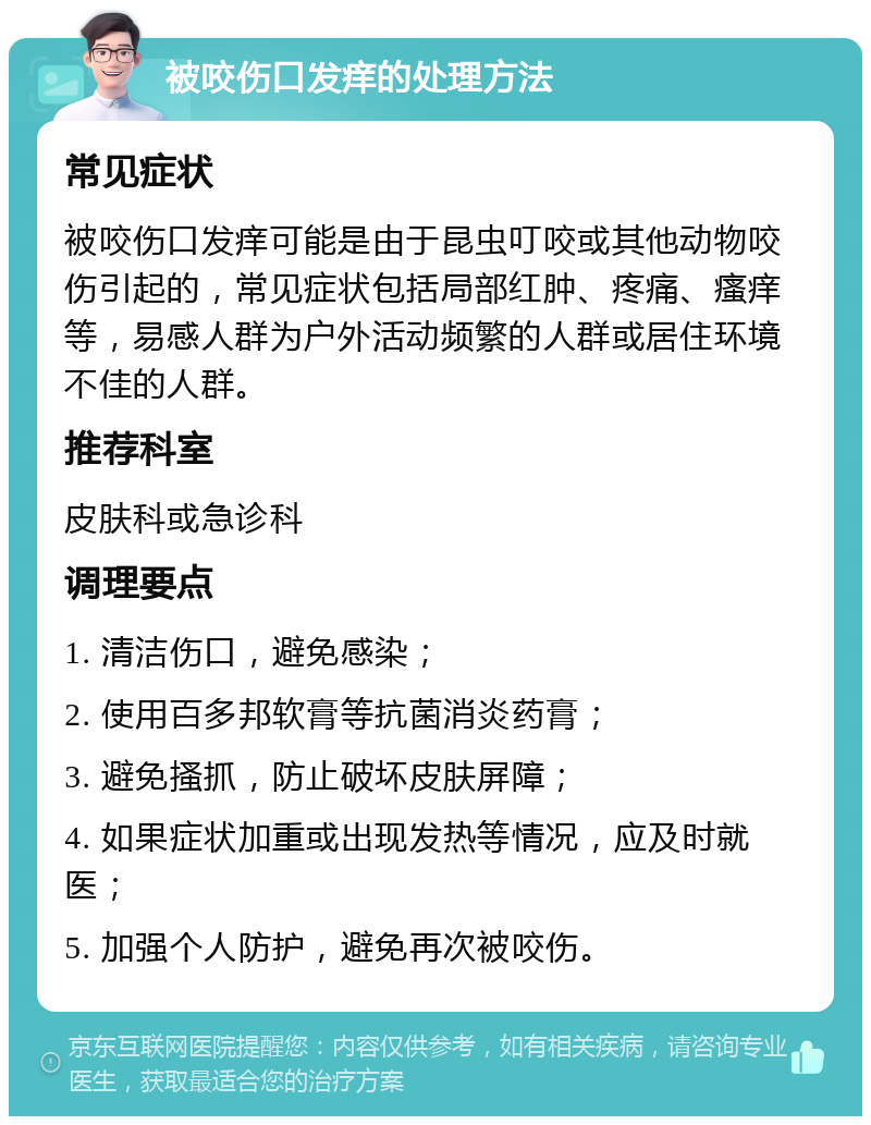 被咬伤口发痒的处理方法 常见症状 被咬伤口发痒可能是由于昆虫叮咬或其他动物咬伤引起的，常见症状包括局部红肿、疼痛、瘙痒等，易感人群为户外活动频繁的人群或居住环境不佳的人群。 推荐科室 皮肤科或急诊科 调理要点 1. 清洁伤口，避免感染； 2. 使用百多邦软膏等抗菌消炎药膏； 3. 避免搔抓，防止破坏皮肤屏障； 4. 如果症状加重或出现发热等情况，应及时就医； 5. 加强个人防护，避免再次被咬伤。