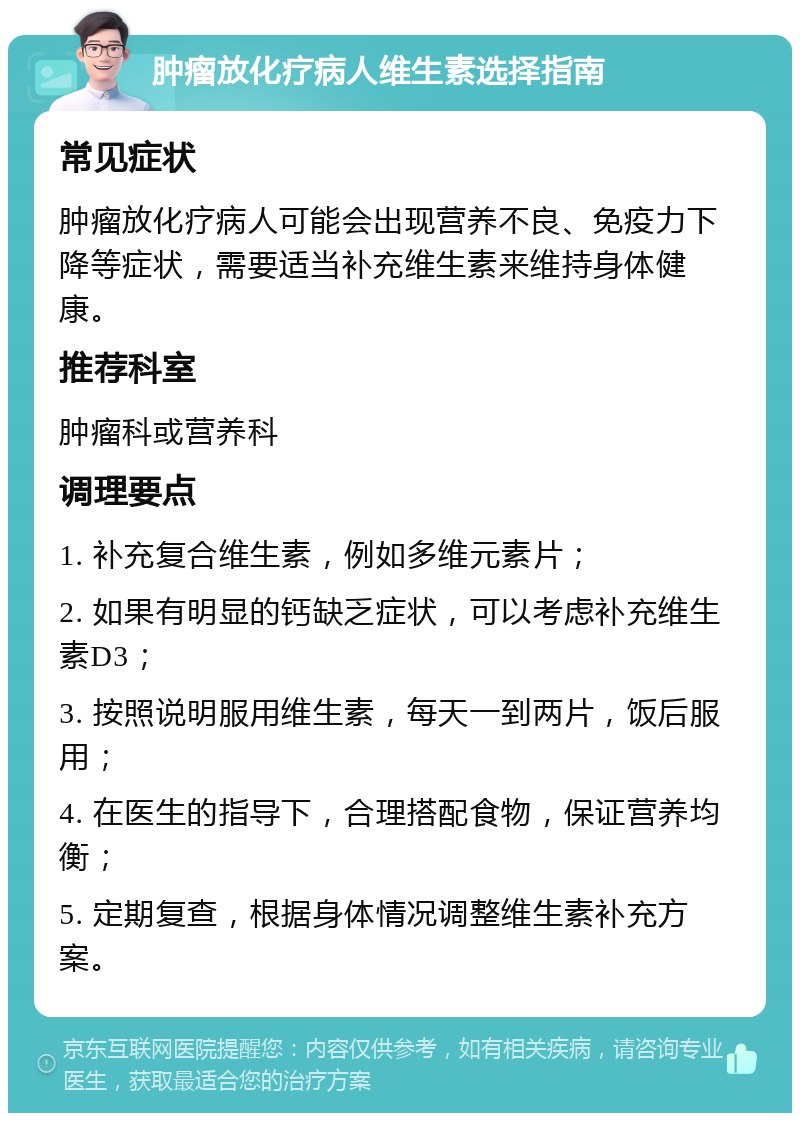 肿瘤放化疗病人维生素选择指南 常见症状 肿瘤放化疗病人可能会出现营养不良、免疫力下降等症状，需要适当补充维生素来维持身体健康。 推荐科室 肿瘤科或营养科 调理要点 1. 补充复合维生素，例如多维元素片； 2. 如果有明显的钙缺乏症状，可以考虑补充维生素D3； 3. 按照说明服用维生素，每天一到两片，饭后服用； 4. 在医生的指导下，合理搭配食物，保证营养均衡； 5. 定期复查，根据身体情况调整维生素补充方案。