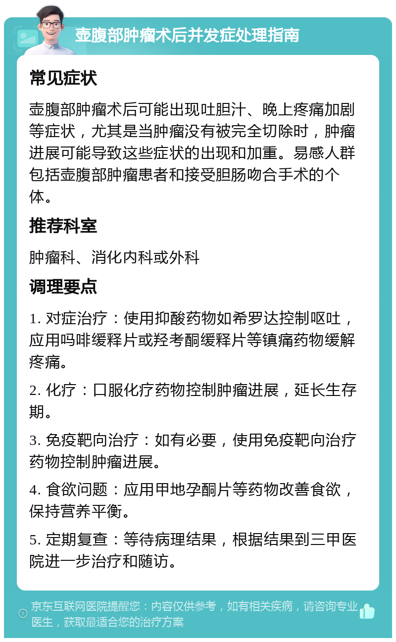 壶腹部肿瘤术后并发症处理指南 常见症状 壶腹部肿瘤术后可能出现吐胆汁、晚上疼痛加剧等症状，尤其是当肿瘤没有被完全切除时，肿瘤进展可能导致这些症状的出现和加重。易感人群包括壶腹部肿瘤患者和接受胆肠吻合手术的个体。 推荐科室 肿瘤科、消化内科或外科 调理要点 1. 对症治疗：使用抑酸药物如希罗达控制呕吐，应用吗啡缓释片或羟考酮缓释片等镇痛药物缓解疼痛。 2. 化疗：口服化疗药物控制肿瘤进展，延长生存期。 3. 免疫靶向治疗：如有必要，使用免疫靶向治疗药物控制肿瘤进展。 4. 食欲问题：应用甲地孕酮片等药物改善食欲，保持营养平衡。 5. 定期复查：等待病理结果，根据结果到三甲医院进一步治疗和随访。