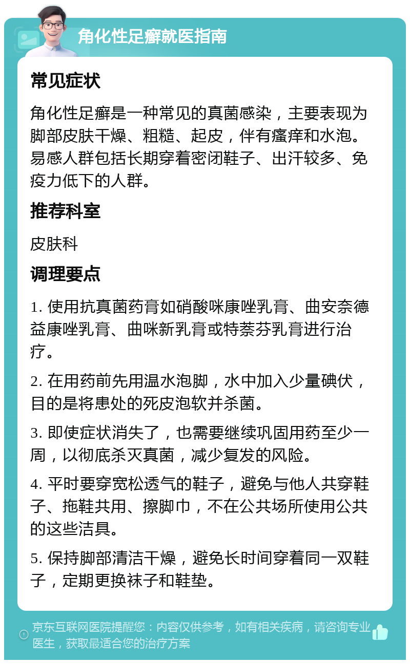 角化性足癣就医指南 常见症状 角化性足癣是一种常见的真菌感染，主要表现为脚部皮肤干燥、粗糙、起皮，伴有瘙痒和水泡。易感人群包括长期穿着密闭鞋子、出汗较多、免疫力低下的人群。 推荐科室 皮肤科 调理要点 1. 使用抗真菌药膏如硝酸咪康唑乳膏、曲安奈德益康唑乳膏、曲咪新乳膏或特萘芬乳膏进行治疗。 2. 在用药前先用温水泡脚，水中加入少量碘伏，目的是将患处的死皮泡软并杀菌。 3. 即使症状消失了，也需要继续巩固用药至少一周，以彻底杀灭真菌，减少复发的风险。 4. 平时要穿宽松透气的鞋子，避免与他人共穿鞋子、拖鞋共用、擦脚巾，不在公共场所使用公共的这些洁具。 5. 保持脚部清洁干燥，避免长时间穿着同一双鞋子，定期更换袜子和鞋垫。