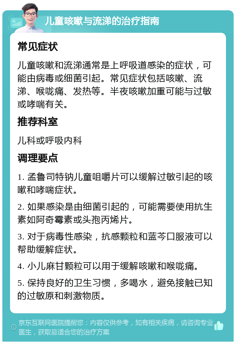 儿童咳嗽与流涕的治疗指南 常见症状 儿童咳嗽和流涕通常是上呼吸道感染的症状，可能由病毒或细菌引起。常见症状包括咳嗽、流涕、喉咙痛、发热等。半夜咳嗽加重可能与过敏或哮喘有关。 推荐科室 儿科或呼吸内科 调理要点 1. 孟鲁司特钠儿童咀嚼片可以缓解过敏引起的咳嗽和哮喘症状。 2. 如果感染是由细菌引起的，可能需要使用抗生素如阿奇霉素或头孢丙烯片。 3. 对于病毒性感染，抗感颗粒和蓝芩口服液可以帮助缓解症状。 4. 小儿麻甘颗粒可以用于缓解咳嗽和喉咙痛。 5. 保持良好的卫生习惯，多喝水，避免接触已知的过敏原和刺激物质。