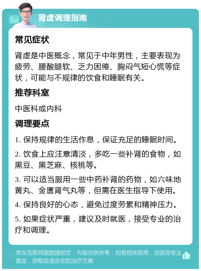 肾虚调理指南 常见症状 肾虚是中医概念，常见于中年男性，主要表现为疲劳、腰酸腿软、乏力困倦、胸闷气短心慌等症状，可能与不规律的饮食和睡眠有关。 推荐科室 中医科或内科 调理要点 1. 保持规律的生活作息，保证充足的睡眠时间。 2. 饮食上应注意清淡，多吃一些补肾的食物，如黑豆、黑芝麻、核桃等。 3. 可以适当服用一些中药补肾的药物，如六味地黄丸、金匮肾气丸等，但需在医生指导下使用。 4. 保持良好的心态，避免过度劳累和精神压力。 5. 如果症状严重，建议及时就医，接受专业的治疗和调理。