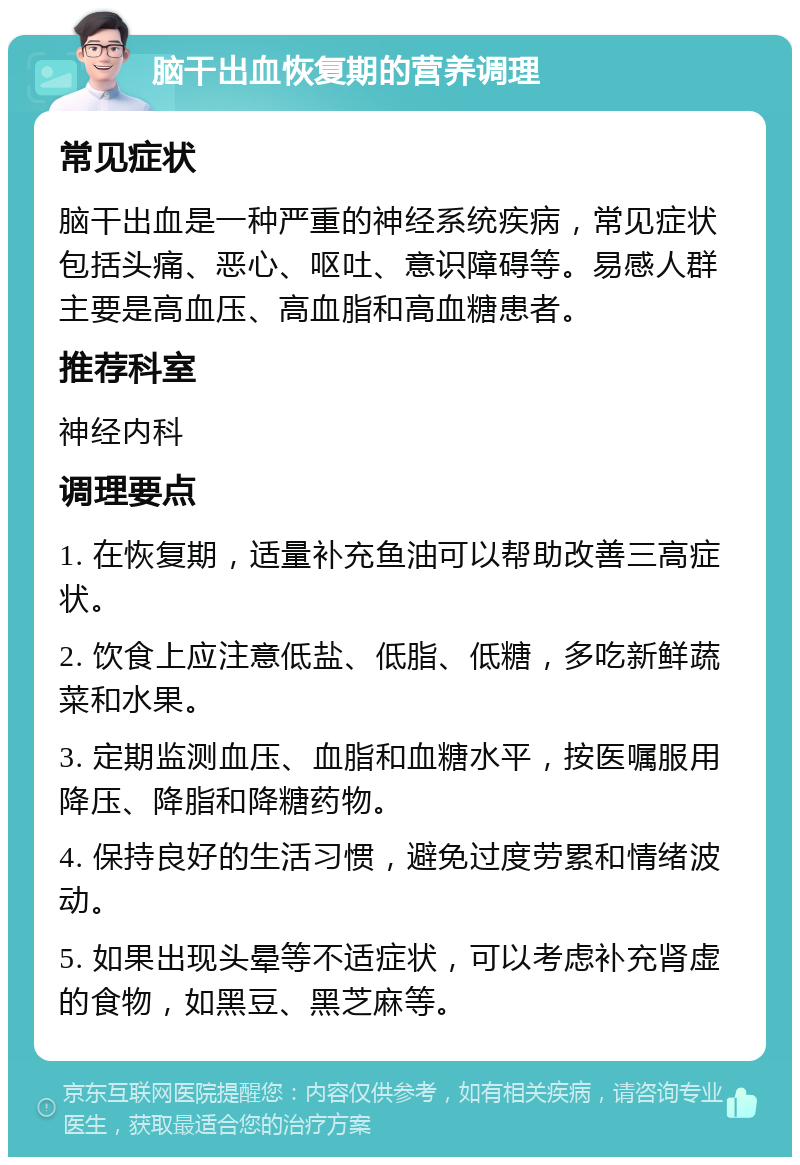 脑干出血恢复期的营养调理 常见症状 脑干出血是一种严重的神经系统疾病，常见症状包括头痛、恶心、呕吐、意识障碍等。易感人群主要是高血压、高血脂和高血糖患者。 推荐科室 神经内科 调理要点 1. 在恢复期，适量补充鱼油可以帮助改善三高症状。 2. 饮食上应注意低盐、低脂、低糖，多吃新鲜蔬菜和水果。 3. 定期监测血压、血脂和血糖水平，按医嘱服用降压、降脂和降糖药物。 4. 保持良好的生活习惯，避免过度劳累和情绪波动。 5. 如果出现头晕等不适症状，可以考虑补充肾虚的食物，如黑豆、黑芝麻等。