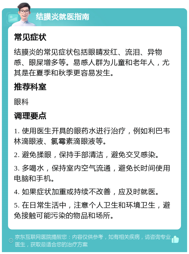 结膜炎就医指南 常见症状 结膜炎的常见症状包括眼睛发红、流泪、异物感、眼屎增多等。易感人群为儿童和老年人，尤其是在夏季和秋季更容易发生。 推荐科室 眼科 调理要点 1. 使用医生开具的眼药水进行治疗，例如利巴韦林滴眼液、氯霉素滴眼液等。 2. 避免揉眼，保持手部清洁，避免交叉感染。 3. 多喝水，保持室内空气流通，避免长时间使用电脑和手机。 4. 如果症状加重或持续不改善，应及时就医。 5. 在日常生活中，注意个人卫生和环境卫生，避免接触可能污染的物品和场所。