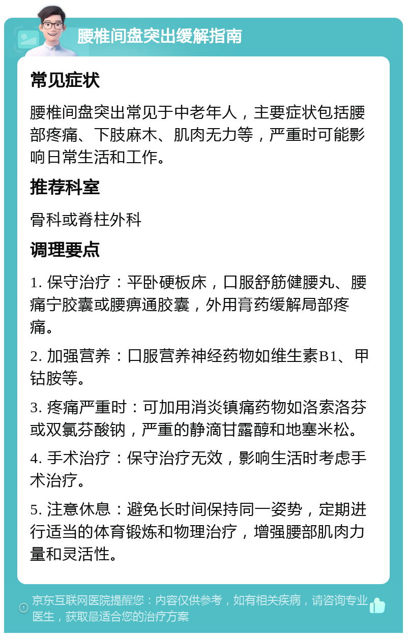 腰椎间盘突出缓解指南 常见症状 腰椎间盘突出常见于中老年人，主要症状包括腰部疼痛、下肢麻木、肌肉无力等，严重时可能影响日常生活和工作。 推荐科室 骨科或脊柱外科 调理要点 1. 保守治疗：平卧硬板床，口服舒筋健腰丸、腰痛宁胶囊或腰痹通胶囊，外用膏药缓解局部疼痛。 2. 加强营养：口服营养神经药物如维生素B1、甲钴胺等。 3. 疼痛严重时：可加用消炎镇痛药物如洛索洛芬或双氯芬酸钠，严重的静滴甘露醇和地塞米松。 4. 手术治疗：保守治疗无效，影响生活时考虑手术治疗。 5. 注意休息：避免长时间保持同一姿势，定期进行适当的体育锻炼和物理治疗，增强腰部肌肉力量和灵活性。