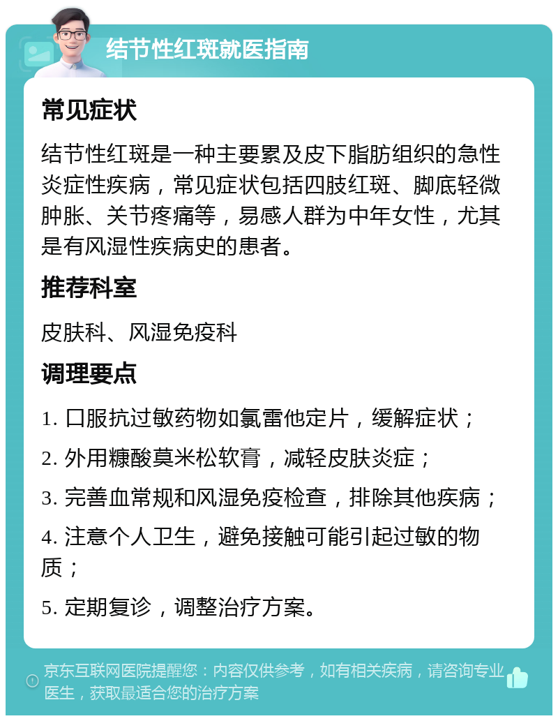 结节性红斑就医指南 常见症状 结节性红斑是一种主要累及皮下脂肪组织的急性炎症性疾病，常见症状包括四肢红斑、脚底轻微肿胀、关节疼痛等，易感人群为中年女性，尤其是有风湿性疾病史的患者。 推荐科室 皮肤科、风湿免疫科 调理要点 1. 口服抗过敏药物如氯雷他定片，缓解症状； 2. 外用糠酸莫米松软膏，减轻皮肤炎症； 3. 完善血常规和风湿免疫检查，排除其他疾病； 4. 注意个人卫生，避免接触可能引起过敏的物质； 5. 定期复诊，调整治疗方案。