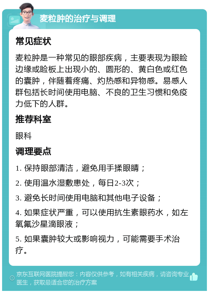 麦粒肿的治疗与调理 常见症状 麦粒肿是一种常见的眼部疾病，主要表现为眼睑边缘或睑板上出现小的、圆形的、黄白色或红色的囊肿，伴随着疼痛、灼热感和异物感。易感人群包括长时间使用电脑、不良的卫生习惯和免疫力低下的人群。 推荐科室 眼科 调理要点 1. 保持眼部清洁，避免用手揉眼睛； 2. 使用温水湿敷患处，每日2-3次； 3. 避免长时间使用电脑和其他电子设备； 4. 如果症状严重，可以使用抗生素眼药水，如左氧氟沙星滴眼液； 5. 如果囊肿较大或影响视力，可能需要手术治疗。