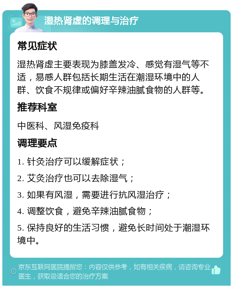 湿热肾虚的调理与治疗 常见症状 湿热肾虚主要表现为膝盖发冷、感觉有湿气等不适，易感人群包括长期生活在潮湿环境中的人群、饮食不规律或偏好辛辣油腻食物的人群等。 推荐科室 中医科、风湿免疫科 调理要点 1. 针灸治疗可以缓解症状； 2. 艾灸治疗也可以去除湿气； 3. 如果有风湿，需要进行抗风湿治疗； 4. 调整饮食，避免辛辣油腻食物； 5. 保持良好的生活习惯，避免长时间处于潮湿环境中。