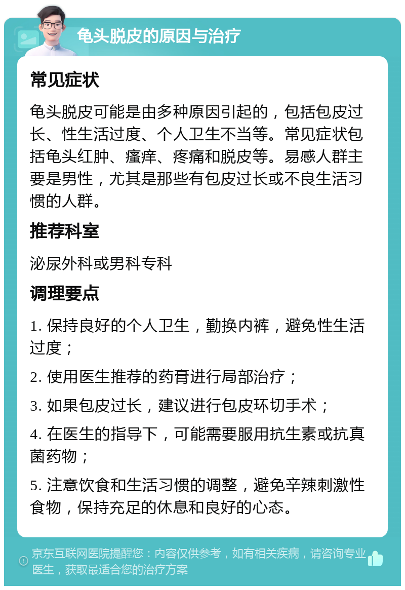 龟头脱皮的原因与治疗 常见症状 龟头脱皮可能是由多种原因引起的，包括包皮过长、性生活过度、个人卫生不当等。常见症状包括龟头红肿、瘙痒、疼痛和脱皮等。易感人群主要是男性，尤其是那些有包皮过长或不良生活习惯的人群。 推荐科室 泌尿外科或男科专科 调理要点 1. 保持良好的个人卫生，勤换内裤，避免性生活过度； 2. 使用医生推荐的药膏进行局部治疗； 3. 如果包皮过长，建议进行包皮环切手术； 4. 在医生的指导下，可能需要服用抗生素或抗真菌药物； 5. 注意饮食和生活习惯的调整，避免辛辣刺激性食物，保持充足的休息和良好的心态。