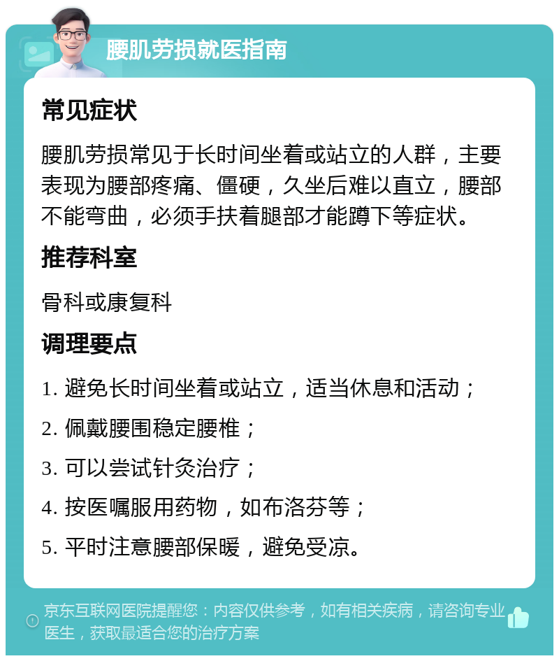 腰肌劳损就医指南 常见症状 腰肌劳损常见于长时间坐着或站立的人群，主要表现为腰部疼痛、僵硬，久坐后难以直立，腰部不能弯曲，必须手扶着腿部才能蹲下等症状。 推荐科室 骨科或康复科 调理要点 1. 避免长时间坐着或站立，适当休息和活动； 2. 佩戴腰围稳定腰椎； 3. 可以尝试针灸治疗； 4. 按医嘱服用药物，如布洛芬等； 5. 平时注意腰部保暖，避免受凉。