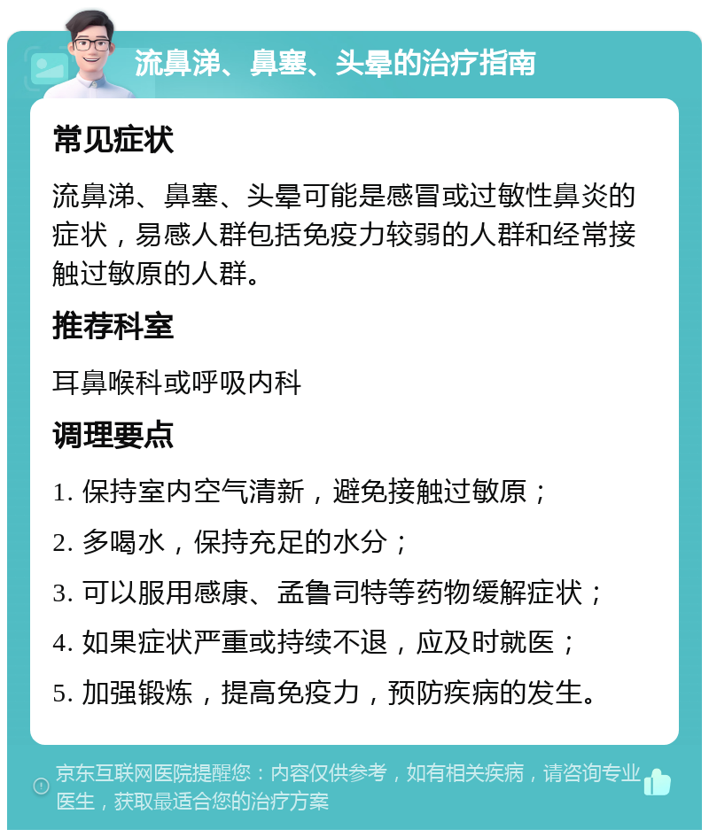 流鼻涕、鼻塞、头晕的治疗指南 常见症状 流鼻涕、鼻塞、头晕可能是感冒或过敏性鼻炎的症状，易感人群包括免疫力较弱的人群和经常接触过敏原的人群。 推荐科室 耳鼻喉科或呼吸内科 调理要点 1. 保持室内空气清新，避免接触过敏原； 2. 多喝水，保持充足的水分； 3. 可以服用感康、孟鲁司特等药物缓解症状； 4. 如果症状严重或持续不退，应及时就医； 5. 加强锻炼，提高免疫力，预防疾病的发生。