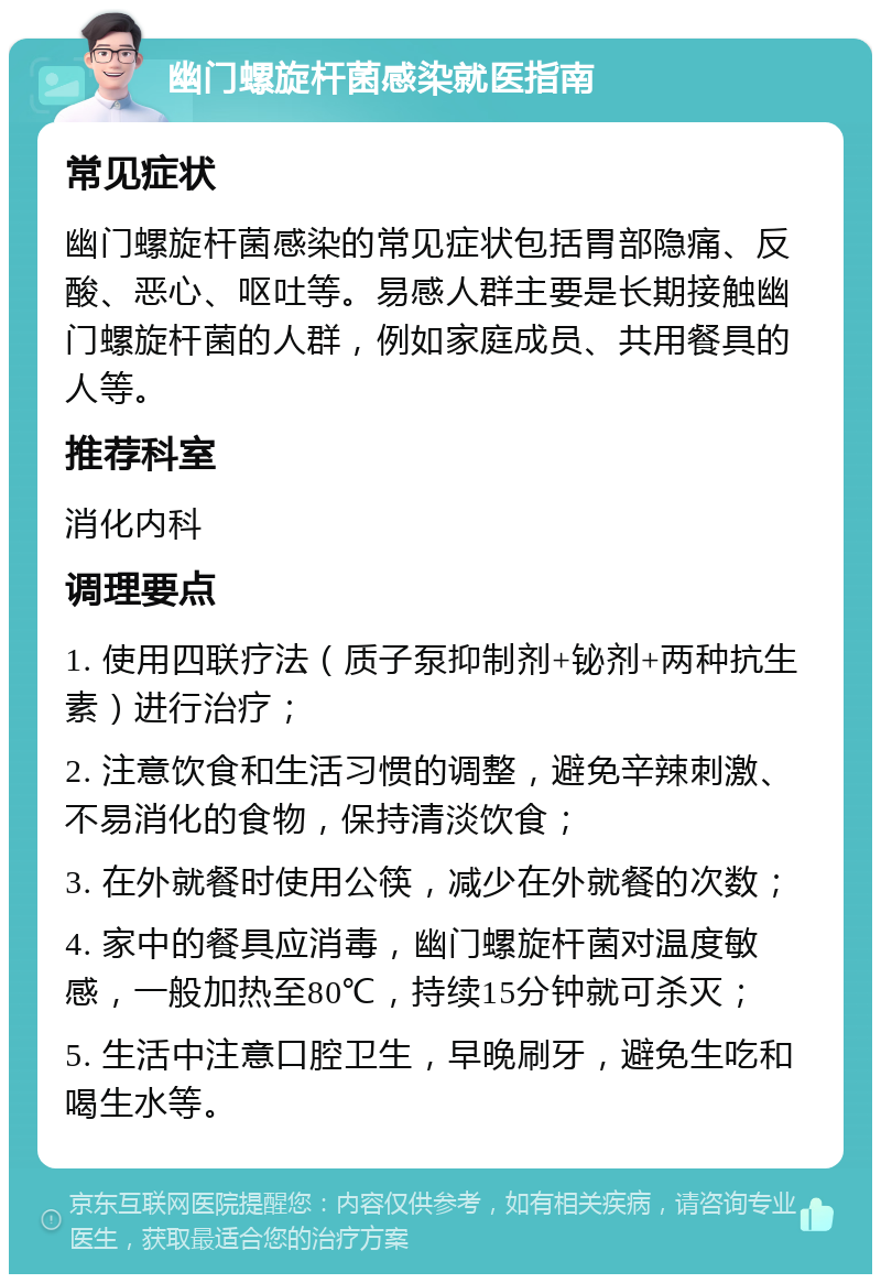 幽门螺旋杆菌感染就医指南 常见症状 幽门螺旋杆菌感染的常见症状包括胃部隐痛、反酸、恶心、呕吐等。易感人群主要是长期接触幽门螺旋杆菌的人群，例如家庭成员、共用餐具的人等。 推荐科室 消化内科 调理要点 1. 使用四联疗法（质子泵抑制剂+铋剂+两种抗生素）进行治疗； 2. 注意饮食和生活习惯的调整，避免辛辣刺激、不易消化的食物，保持清淡饮食； 3. 在外就餐时使用公筷，减少在外就餐的次数； 4. 家中的餐具应消毒，幽门螺旋杆菌对温度敏感，一般加热至80℃，持续15分钟就可杀灭； 5. 生活中注意口腔卫生，早晚刷牙，避免生吃和喝生水等。