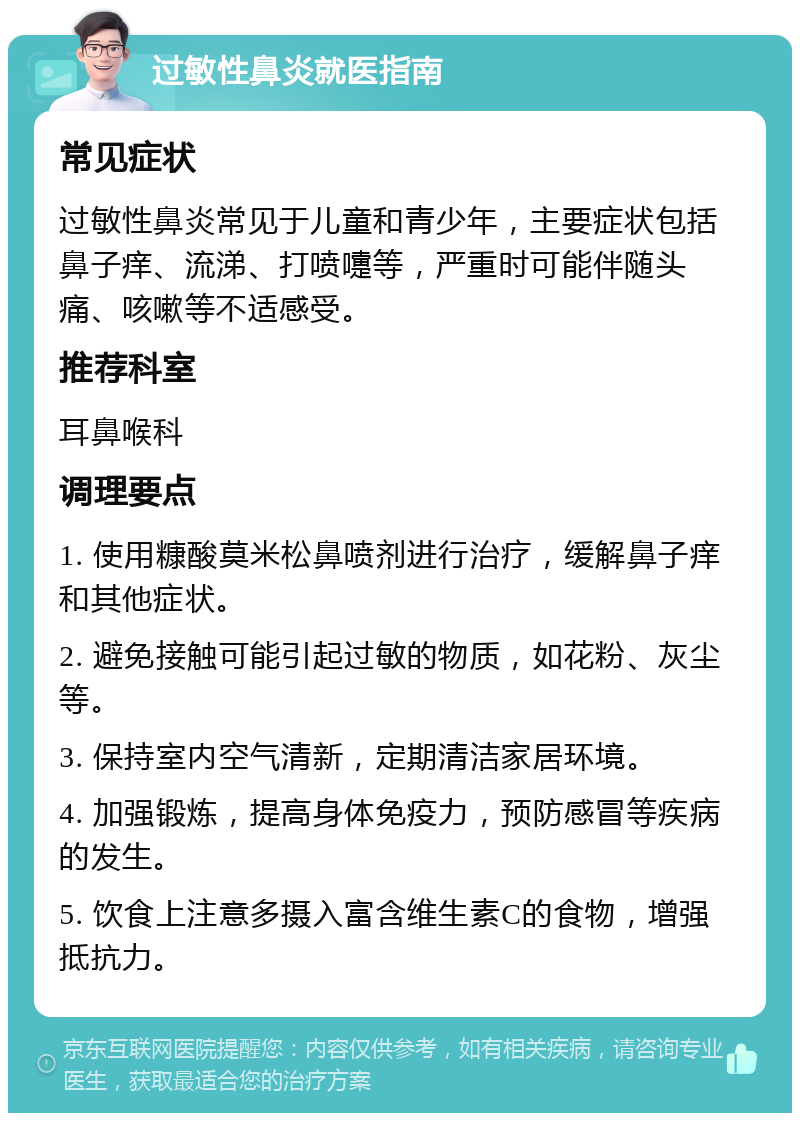 过敏性鼻炎就医指南 常见症状 过敏性鼻炎常见于儿童和青少年，主要症状包括鼻子痒、流涕、打喷嚏等，严重时可能伴随头痛、咳嗽等不适感受。 推荐科室 耳鼻喉科 调理要点 1. 使用糠酸莫米松鼻喷剂进行治疗，缓解鼻子痒和其他症状。 2. 避免接触可能引起过敏的物质，如花粉、灰尘等。 3. 保持室内空气清新，定期清洁家居环境。 4. 加强锻炼，提高身体免疫力，预防感冒等疾病的发生。 5. 饮食上注意多摄入富含维生素C的食物，增强抵抗力。