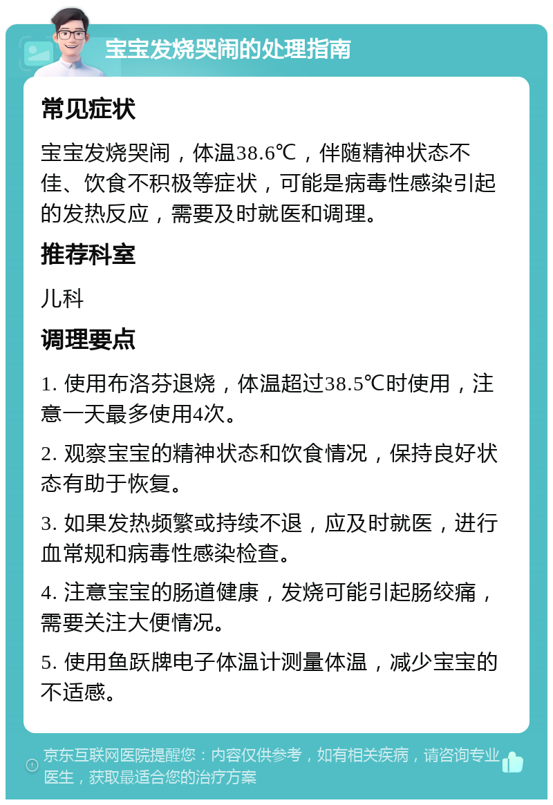 宝宝发烧哭闹的处理指南 常见症状 宝宝发烧哭闹，体温38.6℃，伴随精神状态不佳、饮食不积极等症状，可能是病毒性感染引起的发热反应，需要及时就医和调理。 推荐科室 儿科 调理要点 1. 使用布洛芬退烧，体温超过38.5℃时使用，注意一天最多使用4次。 2. 观察宝宝的精神状态和饮食情况，保持良好状态有助于恢复。 3. 如果发热频繁或持续不退，应及时就医，进行血常规和病毒性感染检查。 4. 注意宝宝的肠道健康，发烧可能引起肠绞痛，需要关注大便情况。 5. 使用鱼跃牌电子体温计测量体温，减少宝宝的不适感。