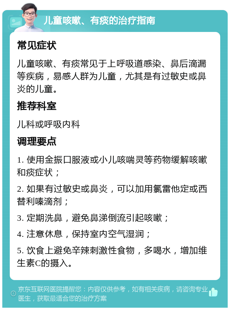 儿童咳嗽、有痰的治疗指南 常见症状 儿童咳嗽、有痰常见于上呼吸道感染、鼻后滴漏等疾病，易感人群为儿童，尤其是有过敏史或鼻炎的儿童。 推荐科室 儿科或呼吸内科 调理要点 1. 使用金振口服液或小儿咳喘灵等药物缓解咳嗽和痰症状； 2. 如果有过敏史或鼻炎，可以加用氯雷他定或西替利嗪滴剂； 3. 定期洗鼻，避免鼻涕倒流引起咳嗽； 4. 注意休息，保持室内空气湿润； 5. 饮食上避免辛辣刺激性食物，多喝水，增加维生素C的摄入。