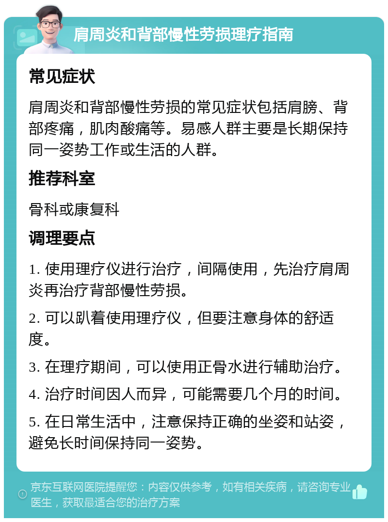 肩周炎和背部慢性劳损理疗指南 常见症状 肩周炎和背部慢性劳损的常见症状包括肩膀、背部疼痛，肌肉酸痛等。易感人群主要是长期保持同一姿势工作或生活的人群。 推荐科室 骨科或康复科 调理要点 1. 使用理疗仪进行治疗，间隔使用，先治疗肩周炎再治疗背部慢性劳损。 2. 可以趴着使用理疗仪，但要注意身体的舒适度。 3. 在理疗期间，可以使用正骨水进行辅助治疗。 4. 治疗时间因人而异，可能需要几个月的时间。 5. 在日常生活中，注意保持正确的坐姿和站姿，避免长时间保持同一姿势。