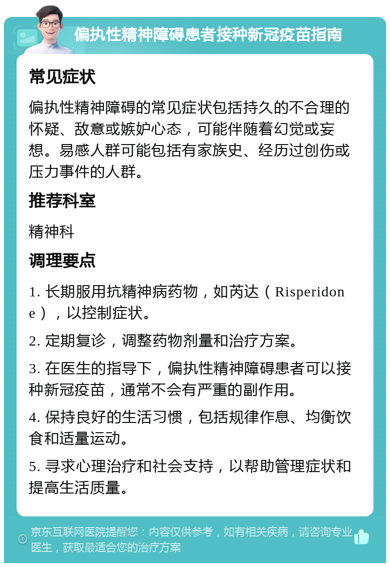 偏执性精神障碍患者接种新冠疫苗指南 常见症状 偏执性精神障碍的常见症状包括持久的不合理的怀疑、敌意或嫉妒心态，可能伴随着幻觉或妄想。易感人群可能包括有家族史、经历过创伤或压力事件的人群。 推荐科室 精神科 调理要点 1. 长期服用抗精神病药物，如芮达（Risperidone），以控制症状。 2. 定期复诊，调整药物剂量和治疗方案。 3. 在医生的指导下，偏执性精神障碍患者可以接种新冠疫苗，通常不会有严重的副作用。 4. 保持良好的生活习惯，包括规律作息、均衡饮食和适量运动。 5. 寻求心理治疗和社会支持，以帮助管理症状和提高生活质量。