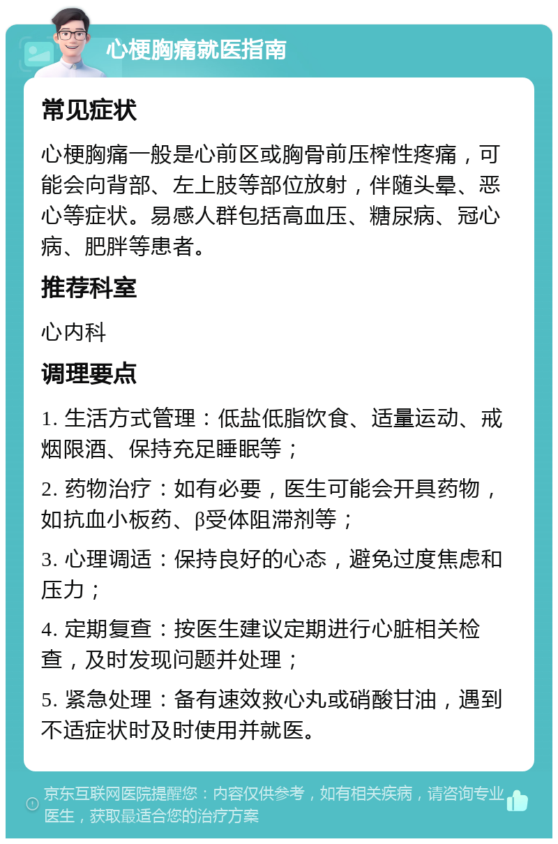 心梗胸痛就医指南 常见症状 心梗胸痛一般是心前区或胸骨前压榨性疼痛，可能会向背部、左上肢等部位放射，伴随头晕、恶心等症状。易感人群包括高血压、糖尿病、冠心病、肥胖等患者。 推荐科室 心内科 调理要点 1. 生活方式管理：低盐低脂饮食、适量运动、戒烟限酒、保持充足睡眠等； 2. 药物治疗：如有必要，医生可能会开具药物，如抗血小板药、β受体阻滞剂等； 3. 心理调适：保持良好的心态，避免过度焦虑和压力； 4. 定期复查：按医生建议定期进行心脏相关检查，及时发现问题并处理； 5. 紧急处理：备有速效救心丸或硝酸甘油，遇到不适症状时及时使用并就医。