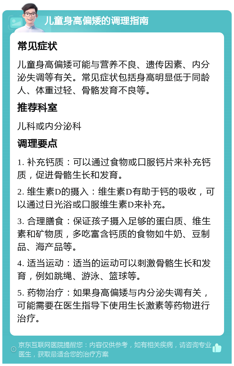 儿童身高偏矮的调理指南 常见症状 儿童身高偏矮可能与营养不良、遗传因素、内分泌失调等有关。常见症状包括身高明显低于同龄人、体重过轻、骨骼发育不良等。 推荐科室 儿科或内分泌科 调理要点 1. 补充钙质：可以通过食物或口服钙片来补充钙质，促进骨骼生长和发育。 2. 维生素D的摄入：维生素D有助于钙的吸收，可以通过日光浴或口服维生素D来补充。 3. 合理膳食：保证孩子摄入足够的蛋白质、维生素和矿物质，多吃富含钙质的食物如牛奶、豆制品、海产品等。 4. 适当运动：适当的运动可以刺激骨骼生长和发育，例如跳绳、游泳、篮球等。 5. 药物治疗：如果身高偏矮与内分泌失调有关，可能需要在医生指导下使用生长激素等药物进行治疗。