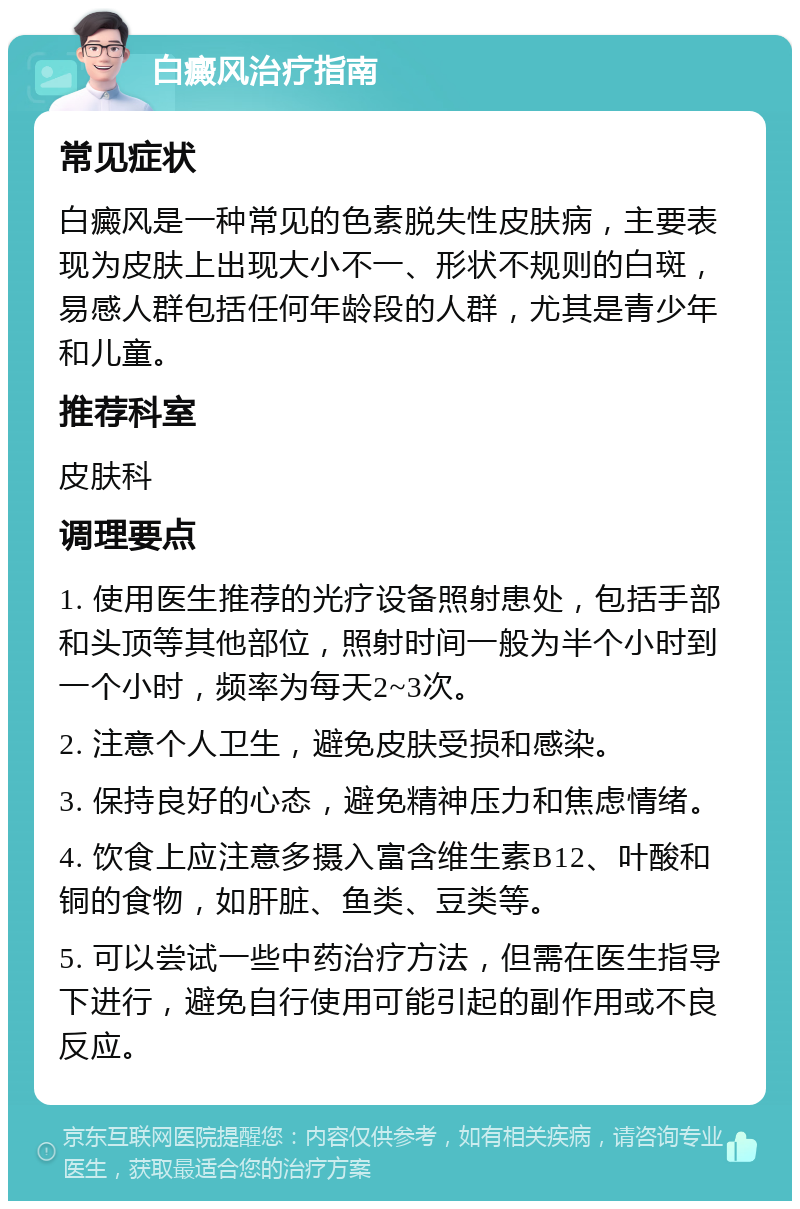 白癜风治疗指南 常见症状 白癜风是一种常见的色素脱失性皮肤病，主要表现为皮肤上出现大小不一、形状不规则的白斑，易感人群包括任何年龄段的人群，尤其是青少年和儿童。 推荐科室 皮肤科 调理要点 1. 使用医生推荐的光疗设备照射患处，包括手部和头顶等其他部位，照射时间一般为半个小时到一个小时，频率为每天2~3次。 2. 注意个人卫生，避免皮肤受损和感染。 3. 保持良好的心态，避免精神压力和焦虑情绪。 4. 饮食上应注意多摄入富含维生素B12、叶酸和铜的食物，如肝脏、鱼类、豆类等。 5. 可以尝试一些中药治疗方法，但需在医生指导下进行，避免自行使用可能引起的副作用或不良反应。