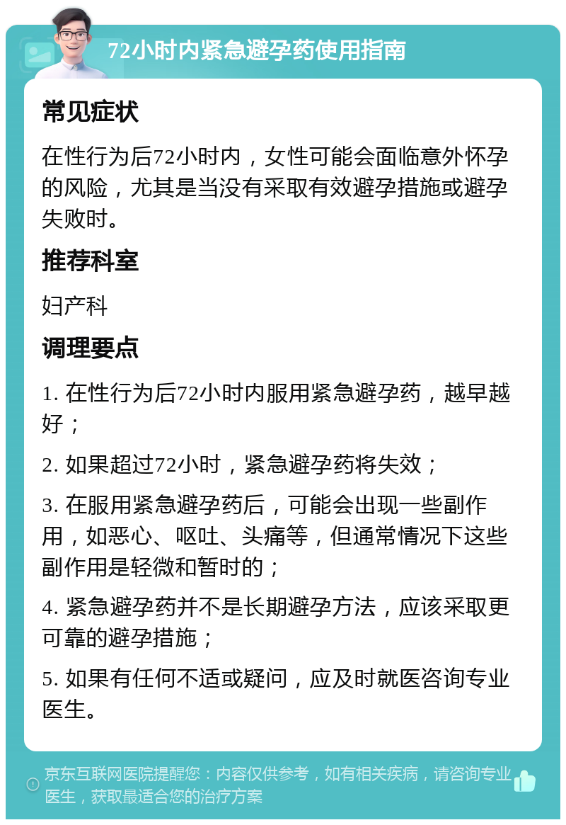 72小时内紧急避孕药使用指南 常见症状 在性行为后72小时内，女性可能会面临意外怀孕的风险，尤其是当没有采取有效避孕措施或避孕失败时。 推荐科室 妇产科 调理要点 1. 在性行为后72小时内服用紧急避孕药，越早越好； 2. 如果超过72小时，紧急避孕药将失效； 3. 在服用紧急避孕药后，可能会出现一些副作用，如恶心、呕吐、头痛等，但通常情况下这些副作用是轻微和暂时的； 4. 紧急避孕药并不是长期避孕方法，应该采取更可靠的避孕措施； 5. 如果有任何不适或疑问，应及时就医咨询专业医生。