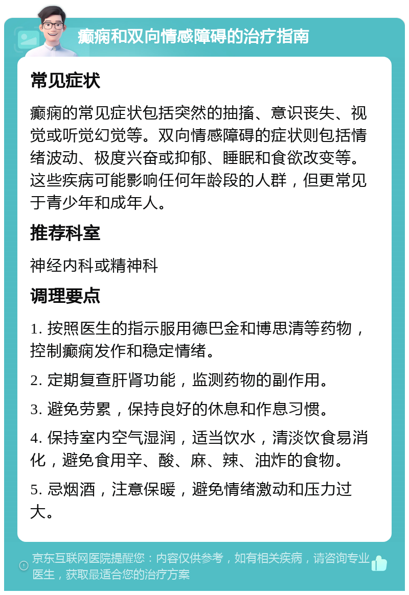 癫痫和双向情感障碍的治疗指南 常见症状 癫痫的常见症状包括突然的抽搐、意识丧失、视觉或听觉幻觉等。双向情感障碍的症状则包括情绪波动、极度兴奋或抑郁、睡眠和食欲改变等。这些疾病可能影响任何年龄段的人群，但更常见于青少年和成年人。 推荐科室 神经内科或精神科 调理要点 1. 按照医生的指示服用德巴金和博思清等药物，控制癫痫发作和稳定情绪。 2. 定期复查肝肾功能，监测药物的副作用。 3. 避免劳累，保持良好的休息和作息习惯。 4. 保持室内空气湿润，适当饮水，清淡饮食易消化，避免食用辛、酸、麻、辣、油炸的食物。 5. 忌烟酒，注意保暖，避免情绪激动和压力过大。