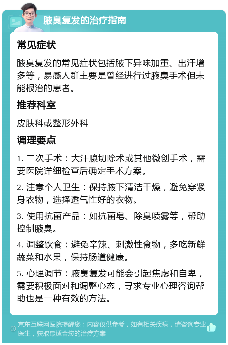 腋臭复发的治疗指南 常见症状 腋臭复发的常见症状包括腋下异味加重、出汗增多等，易感人群主要是曾经进行过腋臭手术但未能根治的患者。 推荐科室 皮肤科或整形外科 调理要点 1. 二次手术：大汗腺切除术或其他微创手术，需要医院详细检查后确定手术方案。 2. 注意个人卫生：保持腋下清洁干燥，避免穿紧身衣物，选择透气性好的衣物。 3. 使用抗菌产品：如抗菌皂、除臭喷雾等，帮助控制腋臭。 4. 调整饮食：避免辛辣、刺激性食物，多吃新鲜蔬菜和水果，保持肠道健康。 5. 心理调节：腋臭复发可能会引起焦虑和自卑，需要积极面对和调整心态，寻求专业心理咨询帮助也是一种有效的方法。