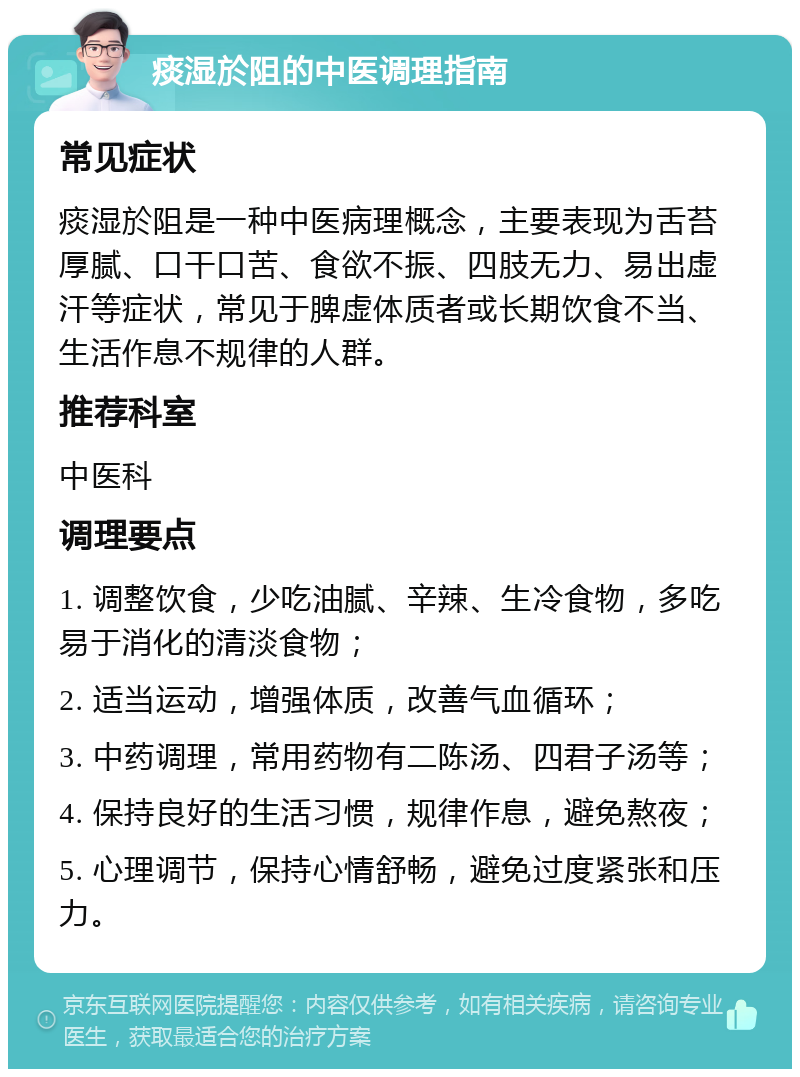 痰湿於阻的中医调理指南 常见症状 痰湿於阻是一种中医病理概念，主要表现为舌苔厚腻、口干口苦、食欲不振、四肢无力、易出虚汗等症状，常见于脾虚体质者或长期饮食不当、生活作息不规律的人群。 推荐科室 中医科 调理要点 1. 调整饮食，少吃油腻、辛辣、生冷食物，多吃易于消化的清淡食物； 2. 适当运动，增强体质，改善气血循环； 3. 中药调理，常用药物有二陈汤、四君子汤等； 4. 保持良好的生活习惯，规律作息，避免熬夜； 5. 心理调节，保持心情舒畅，避免过度紧张和压力。