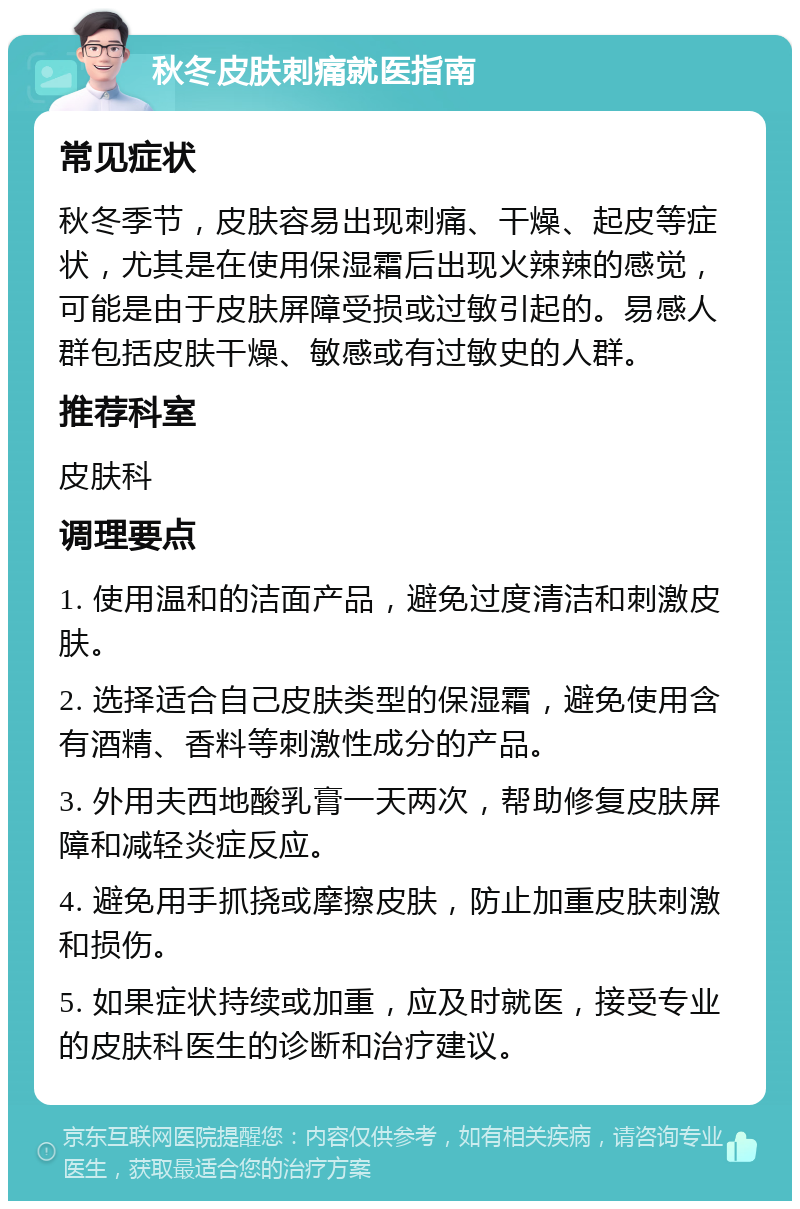 秋冬皮肤刺痛就医指南 常见症状 秋冬季节，皮肤容易出现刺痛、干燥、起皮等症状，尤其是在使用保湿霜后出现火辣辣的感觉，可能是由于皮肤屏障受损或过敏引起的。易感人群包括皮肤干燥、敏感或有过敏史的人群。 推荐科室 皮肤科 调理要点 1. 使用温和的洁面产品，避免过度清洁和刺激皮肤。 2. 选择适合自己皮肤类型的保湿霜，避免使用含有酒精、香料等刺激性成分的产品。 3. 外用夫西地酸乳膏一天两次，帮助修复皮肤屏障和减轻炎症反应。 4. 避免用手抓挠或摩擦皮肤，防止加重皮肤刺激和损伤。 5. 如果症状持续或加重，应及时就医，接受专业的皮肤科医生的诊断和治疗建议。