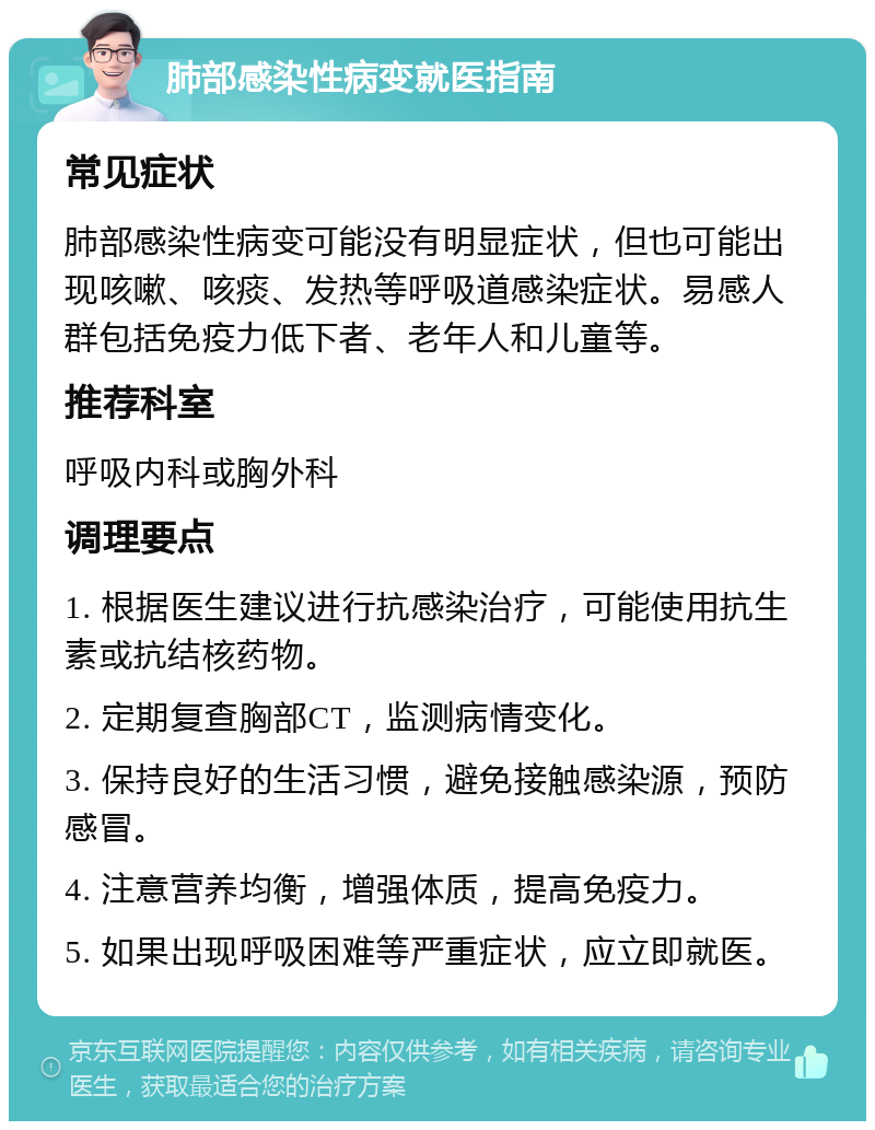 肺部感染性病变就医指南 常见症状 肺部感染性病变可能没有明显症状，但也可能出现咳嗽、咳痰、发热等呼吸道感染症状。易感人群包括免疫力低下者、老年人和儿童等。 推荐科室 呼吸内科或胸外科 调理要点 1. 根据医生建议进行抗感染治疗，可能使用抗生素或抗结核药物。 2. 定期复查胸部CT，监测病情变化。 3. 保持良好的生活习惯，避免接触感染源，预防感冒。 4. 注意营养均衡，增强体质，提高免疫力。 5. 如果出现呼吸困难等严重症状，应立即就医。