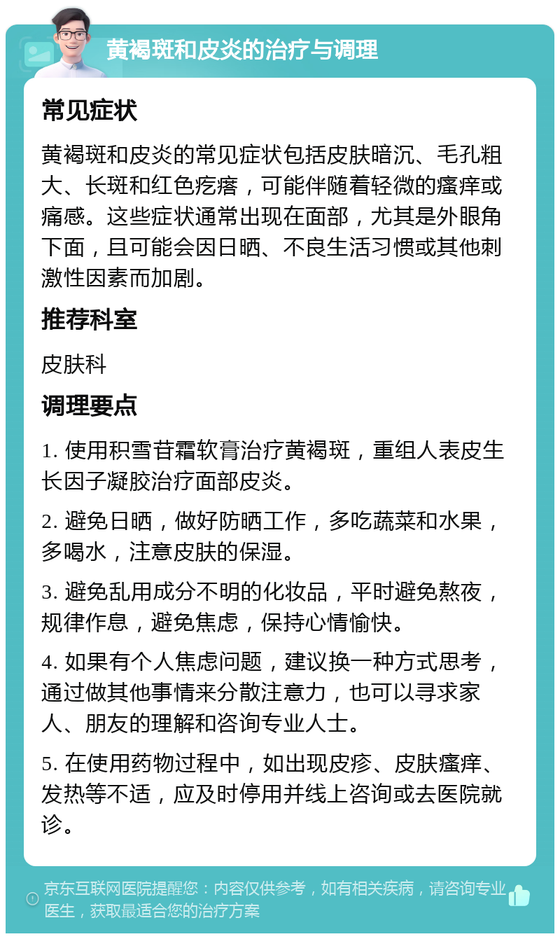 黄褐斑和皮炎的治疗与调理 常见症状 黄褐斑和皮炎的常见症状包括皮肤暗沉、毛孔粗大、长斑和红色疙瘩，可能伴随着轻微的瘙痒或痛感。这些症状通常出现在面部，尤其是外眼角下面，且可能会因日晒、不良生活习惯或其他刺激性因素而加剧。 推荐科室 皮肤科 调理要点 1. 使用积雪苷霜软膏治疗黄褐斑，重组人表皮生长因子凝胶治疗面部皮炎。 2. 避免日晒，做好防晒工作，多吃蔬菜和水果，多喝水，注意皮肤的保湿。 3. 避免乱用成分不明的化妆品，平时避免熬夜，规律作息，避免焦虑，保持心情愉快。 4. 如果有个人焦虑问题，建议换一种方式思考，通过做其他事情来分散注意力，也可以寻求家人、朋友的理解和咨询专业人士。 5. 在使用药物过程中，如出现皮疹、皮肤瘙痒、发热等不适，应及时停用并线上咨询或去医院就诊。