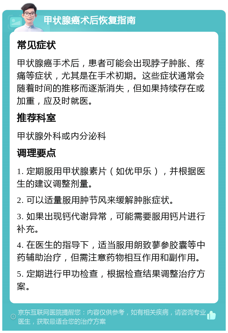 甲状腺癌术后恢复指南 常见症状 甲状腺癌手术后，患者可能会出现脖子肿胀、疼痛等症状，尤其是在手术初期。这些症状通常会随着时间的推移而逐渐消失，但如果持续存在或加重，应及时就医。 推荐科室 甲状腺外科或内分泌科 调理要点 1. 定期服用甲状腺素片（如优甲乐），并根据医生的建议调整剂量。 2. 可以适量服用肿节风来缓解肿胀症状。 3. 如果出现钙代谢异常，可能需要服用钙片进行补充。 4. 在医生的指导下，适当服用朗致蓼参胶囊等中药辅助治疗，但需注意药物相互作用和副作用。 5. 定期进行甲功检查，根据检查结果调整治疗方案。