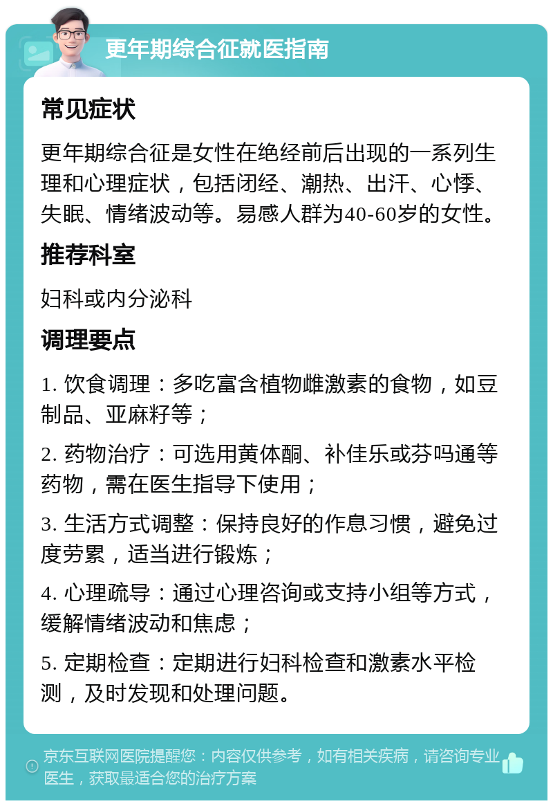 更年期综合征就医指南 常见症状 更年期综合征是女性在绝经前后出现的一系列生理和心理症状，包括闭经、潮热、出汗、心悸、失眠、情绪波动等。易感人群为40-60岁的女性。 推荐科室 妇科或内分泌科 调理要点 1. 饮食调理：多吃富含植物雌激素的食物，如豆制品、亚麻籽等； 2. 药物治疗：可选用黄体酮、补佳乐或芬吗通等药物，需在医生指导下使用； 3. 生活方式调整：保持良好的作息习惯，避免过度劳累，适当进行锻炼； 4. 心理疏导：通过心理咨询或支持小组等方式，缓解情绪波动和焦虑； 5. 定期检查：定期进行妇科检查和激素水平检测，及时发现和处理问题。