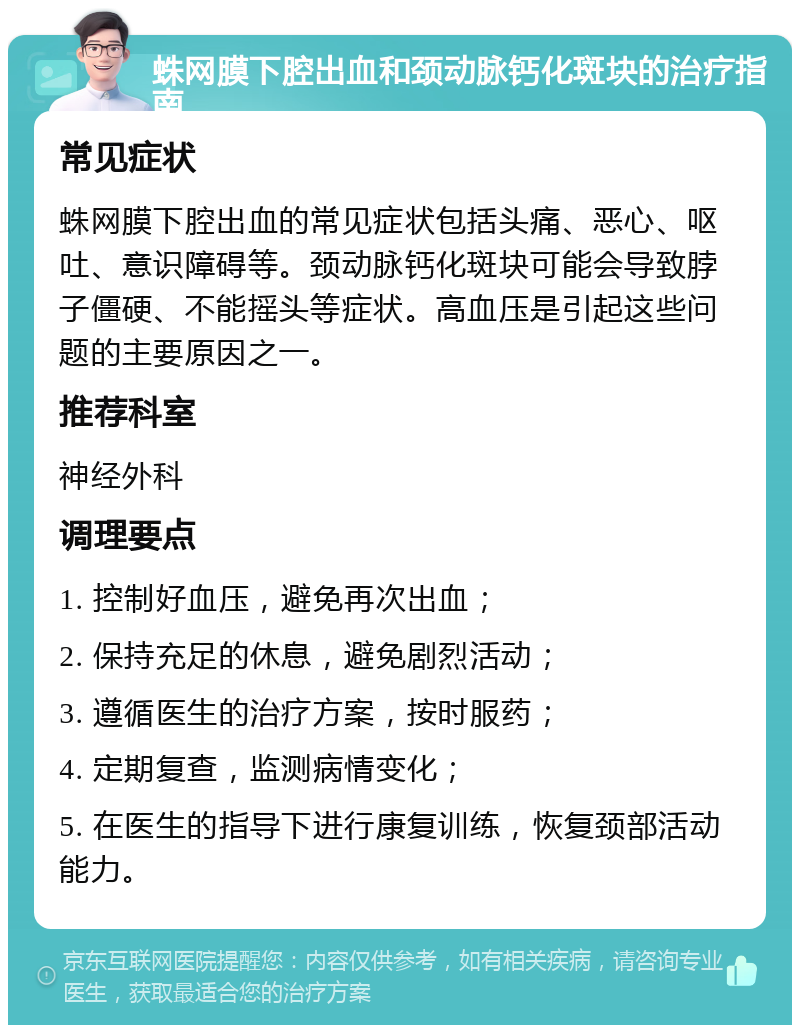 蛛网膜下腔出血和颈动脉钙化斑块的治疗指南 常见症状 蛛网膜下腔出血的常见症状包括头痛、恶心、呕吐、意识障碍等。颈动脉钙化斑块可能会导致脖子僵硬、不能摇头等症状。高血压是引起这些问题的主要原因之一。 推荐科室 神经外科 调理要点 1. 控制好血压，避免再次出血； 2. 保持充足的休息，避免剧烈活动； 3. 遵循医生的治疗方案，按时服药； 4. 定期复查，监测病情变化； 5. 在医生的指导下进行康复训练，恢复颈部活动能力。