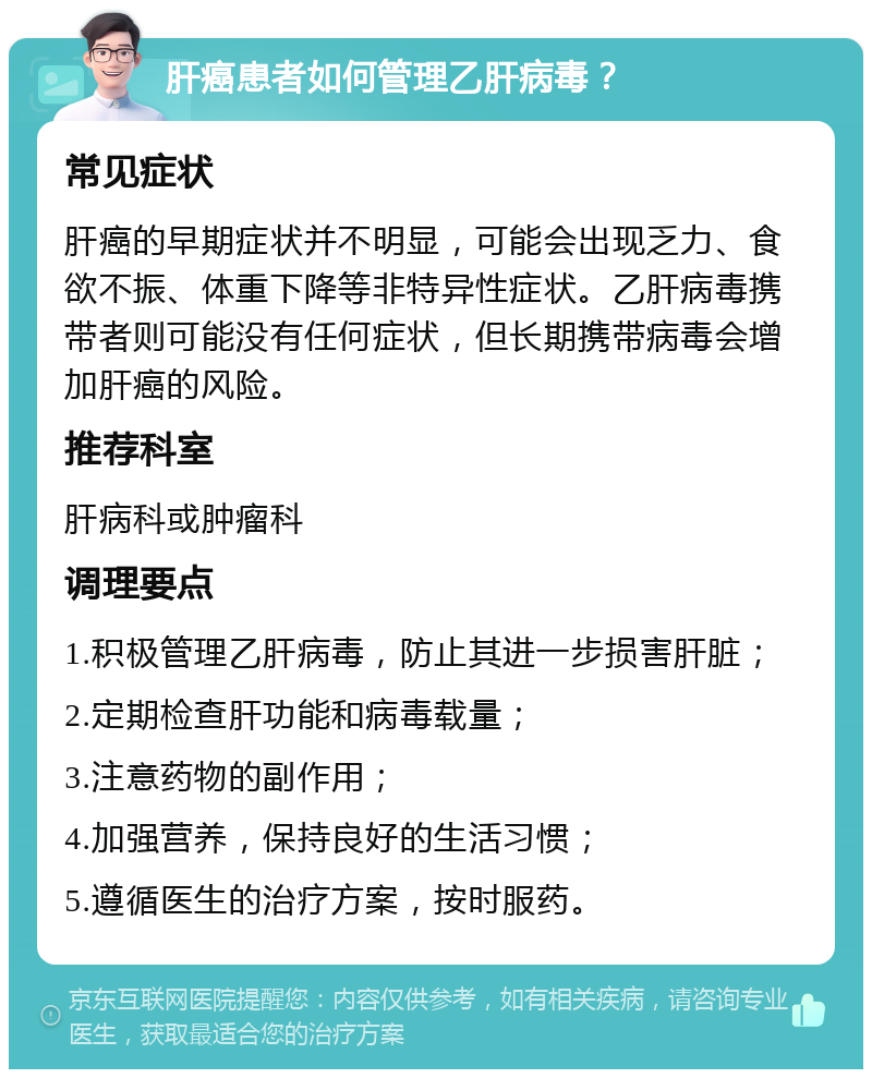 肝癌患者如何管理乙肝病毒？ 常见症状 肝癌的早期症状并不明显，可能会出现乏力、食欲不振、体重下降等非特异性症状。乙肝病毒携带者则可能没有任何症状，但长期携带病毒会增加肝癌的风险。 推荐科室 肝病科或肿瘤科 调理要点 1.积极管理乙肝病毒，防止其进一步损害肝脏； 2.定期检查肝功能和病毒载量； 3.注意药物的副作用； 4.加强营养，保持良好的生活习惯； 5.遵循医生的治疗方案，按时服药。